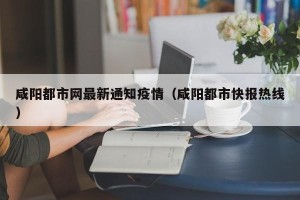 咸阳都市网最新通知疫情（咸阳都市快报热线）