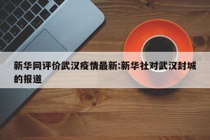 新华网评价武汉疫情最新:新华社对武汉封城的报道