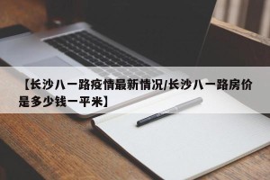 【长沙八一路疫情最新情况/长沙八一路房价是多少钱一平米】