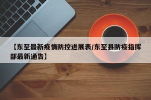 【东至最新疫情防控进展表/东至县防疫指挥部最新通告】