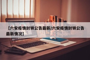 【六安疫情封锁公告最新/六安疫情封锁公告最新情况】