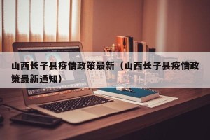 山西长子县疫情政策最新（山西长子县疫情政策最新通知）
