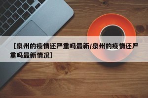 【泉州的疫情还严重吗最新/泉州的疫情还严重吗最新情况】