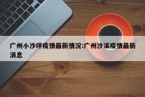 广州小沙坪疫情最新情况:广州沙溪疫情最新消息