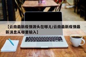 【云南最新疫情源头在哪儿/云南最新疫情最新消息从哪里输入】