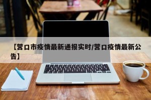 【营口市疫情最新通报实时/营口疫情最新公告】