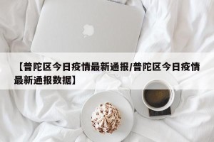 【普陀区今日疫情最新通报/普陀区今日疫情最新通报数据】