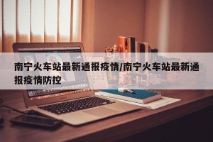 南宁火车站最新通报疫情/南宁火车站最新通报疫情防控