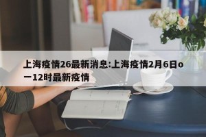 上海疫情26最新消息:上海疫情2月6日o一12时最新疫情
