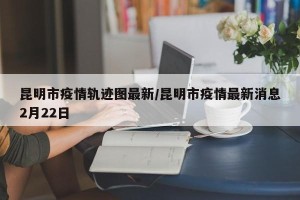 昆明市疫情轨迹图最新/昆明市疫情最新消息2月22日