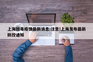 上海放毒疫情最新消息:注意!上海发布最新防控通知