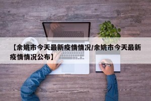 【余姚市今天最新疫情情况/余姚市今天最新疫情情况公布】