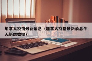 加拿大疫情最新消息（加拿大疫情最新消息今天新增数据）