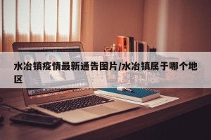 水冶镇疫情最新通告图片/水冶镇属于哪个地区