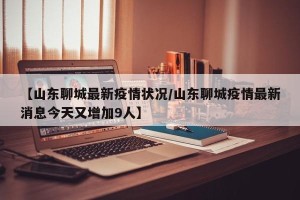 【山东聊城最新疫情状况/山东聊城疫情最新消息今天又增加9人】