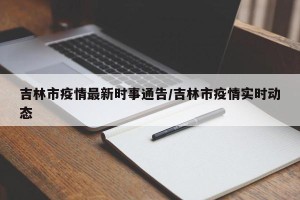 吉林市疫情最新时事通告/吉林市疫情实时动态