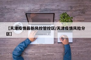 【天津疫情最新风控管控区/天津疫情风险分区】