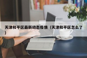 天津和平区最新动态疫情（天津和平区怎么了）