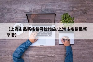 【上海市最新疫情可控措施/上海市疫情最新举措】