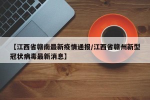 【江西省赣南最新疫情通报/江西省赣州新型冠状病毒最新消息】