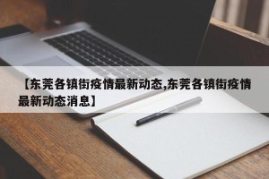 【东莞各镇街疫情最新动态,东莞各镇街疫情最新动态消息】