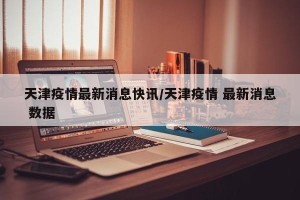 天津疫情最新消息快讯/天津疫情 最新消息 数据