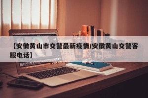 【安徽黄山市交警最新疫情/安徽黄山交警客服电话】