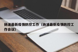 扬浦最新疫情防控工作（扬浦最新疫情防控工作会议）