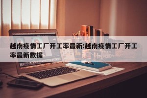 越南疫情工厂开工率最新:越南疫情工厂开工率最新数据