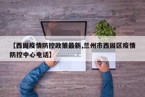 【西固疫情防控政策最新,兰州市西固区疫情防控中心电话】