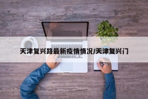 天津复兴路最新疫情情况/天津复兴门