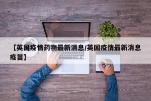 【英国疫情药物最新消息/英国疫情最新消息疫苗】