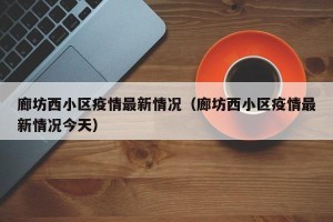 廊坊西小区疫情最新情况（廊坊西小区疫情最新情况今天）