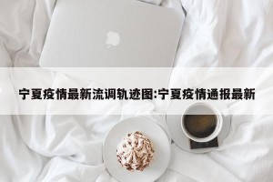 宁夏疫情最新流调轨迹图:宁夏疫情通报最新