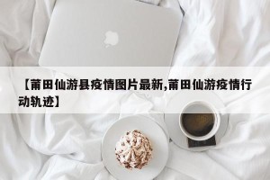 【莆田仙游县疫情图片最新,莆田仙游疫情行动轨迹】