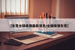 【东莞全镇疫情最新消息/全国疫情东莞】