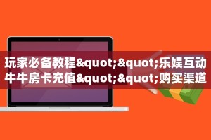 玩家必备教程""乐娱互动牛牛房卡充值""购买渠道"分享房卡给大家