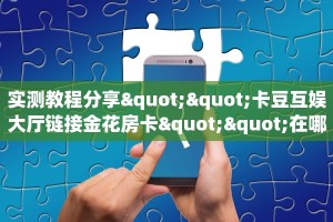 实测教程分享""卡豆互娱大厅链接金花房卡""在哪里可以拿到链接,充