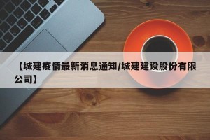 【城建疫情最新消息通知/城建建设股份有限公司】