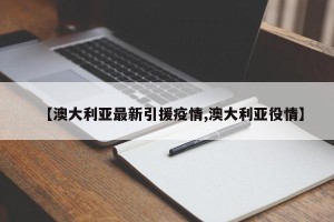 【澳大利亚最新引援疫情,澳大利亚役情】
