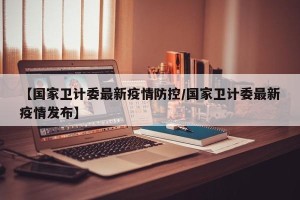 【国家卫计委最新疫情防控/国家卫计委最新疫情发布】