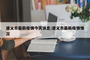 遵义市最新疫情今天消息:遵义市最新疫情情况