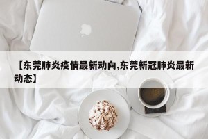 【东莞肺炎疫情最新动向,东莞新冠肺炎最新动态】