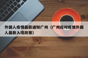 外国人疫情最新通知广州（广州应对疫情外国人最新入境政策）