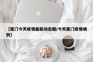 【厦门今天疫情最新动态图/今天厦门疫情病例】