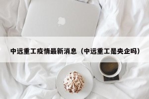 中远重工疫情最新消息（中远重工是央企吗）