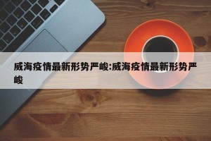 威海疫情最新形势严峻:威海疫情最新形势严峻