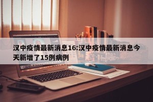 汉中疫情最新消息16:汉中疫情最新消息今天新增了15例病例