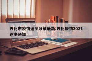 兴化市疫情返乡政策最新:兴化疫情2021返乡通知