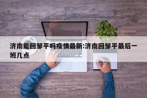 济南能回邹平吗疫情最新:济南回邹平最后一班几点